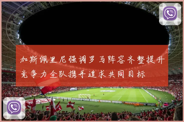 加斯佩里尼强调罗马阵容齐整提升竞争力全队携手追求共同目标
