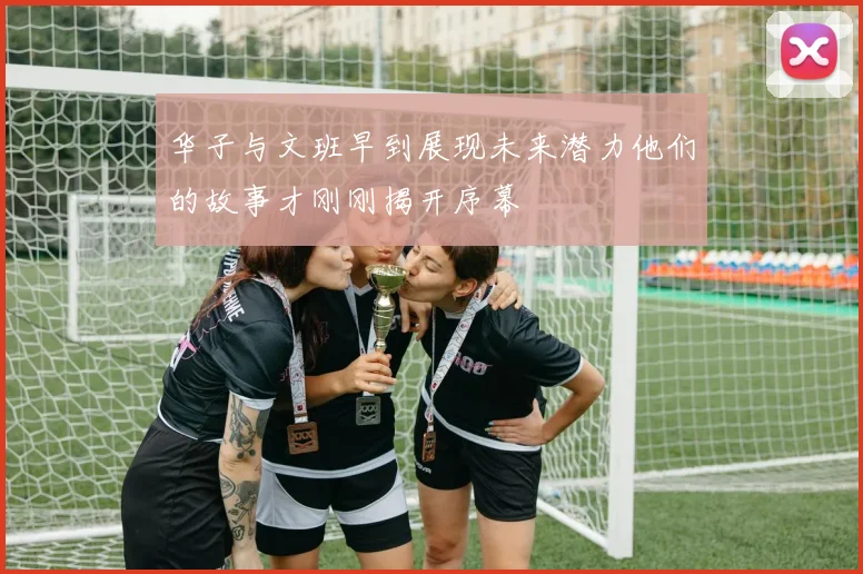 华子与文班早到展现未来潜力他们的故事才刚刚揭开序幕