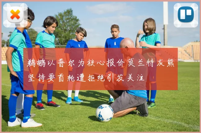 鹈鹕以普尔为核心报价莫兰特灰熊坚持要首轮遭拒绝引发关注