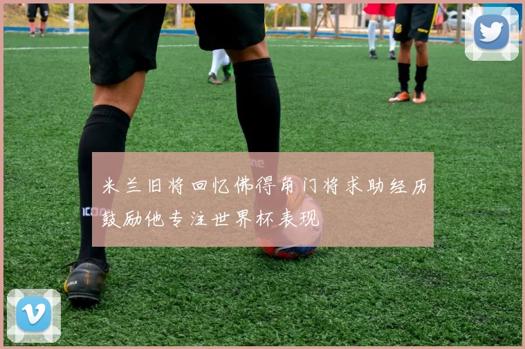 米兰旧将回忆佛得角门将求助经历鼓励他专注世界杯表现