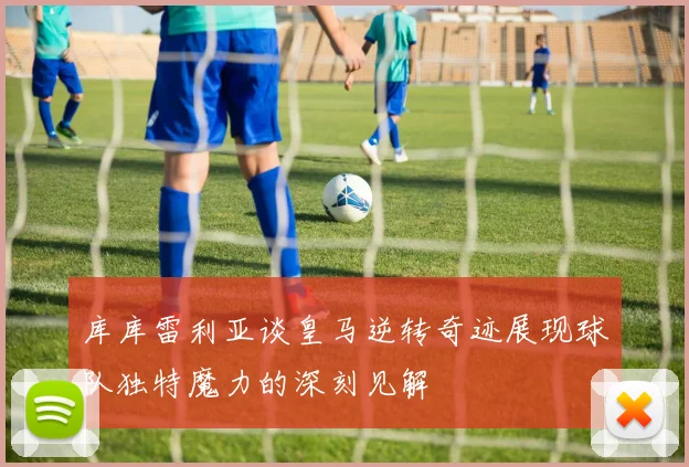 库库雷利亚谈皇马逆转奇迹展现球队独特魔力的深刻见解