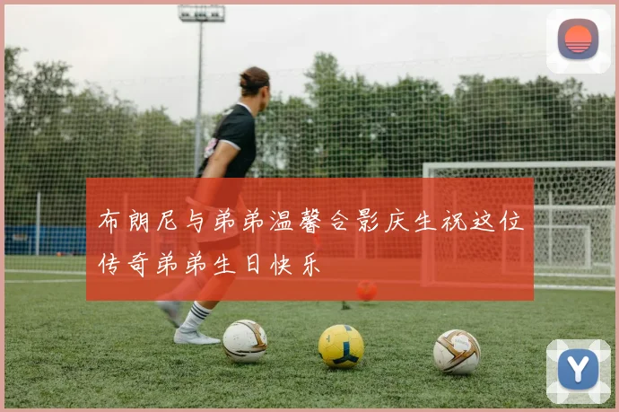 布朗尼与弟弟温馨合影庆生祝这位传奇弟弟生日快乐