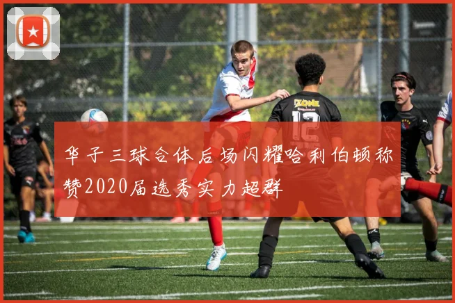 华子三球合体后场闪耀哈利伯顿称赞2020届选秀实力超群
