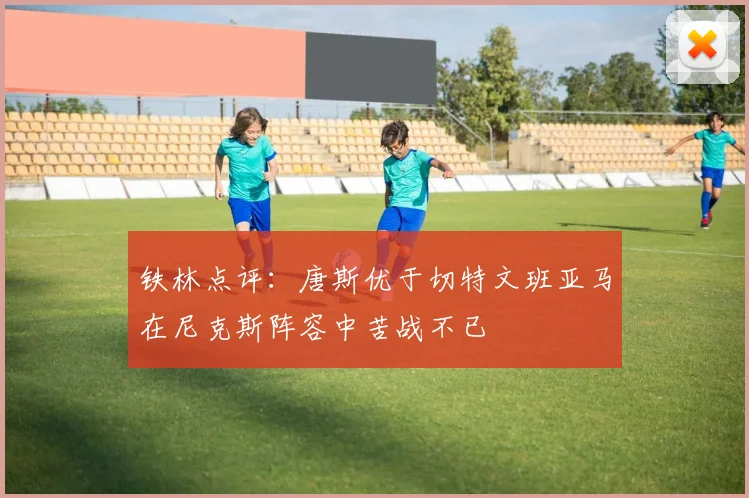 铁林点评：唐斯优于切特文班亚马在尼克斯阵容中苦战不已