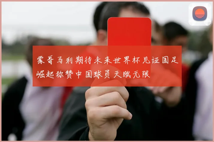 蒙哥马利期待未来世界杯见证国足崛起称赞中国球员天赋无限