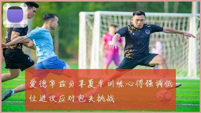 爱德华兹分享夏季训练心得强调低位进攻应对包夹挑战