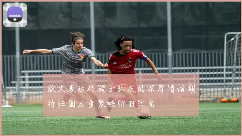 欧文表达对骑士队友的深厚情谊期待归国后重聚畅聊旧时光
