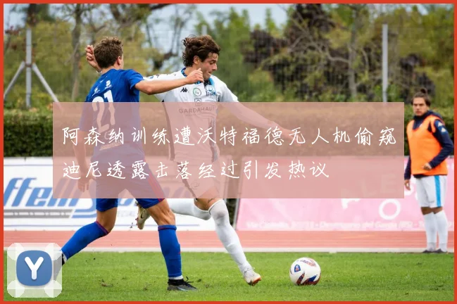 阿森纳训练遭沃特福德无人机偷窥迪尼透露击落经过引发热议