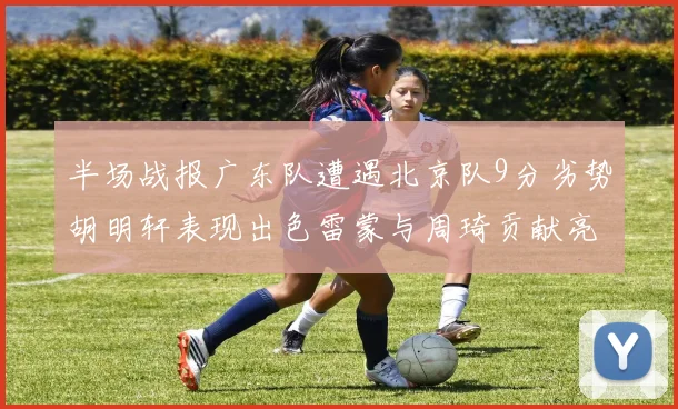 半场战报广东队遭遇北京队9分劣势胡明轩表现出色雷蒙与周琦贡献亮眼数据