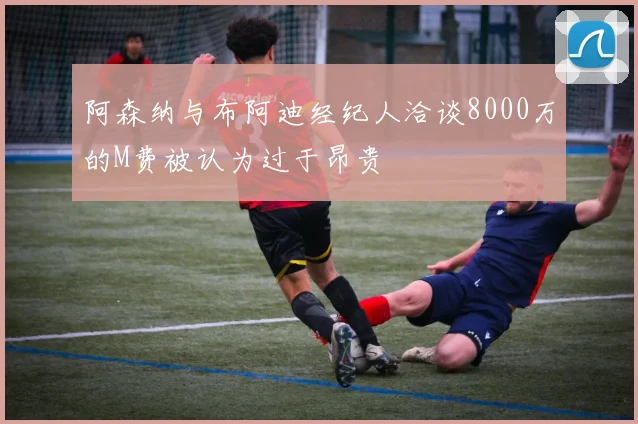 阿森纳与布阿迪经纪人洽谈8000万的M费被认为过于昂贵