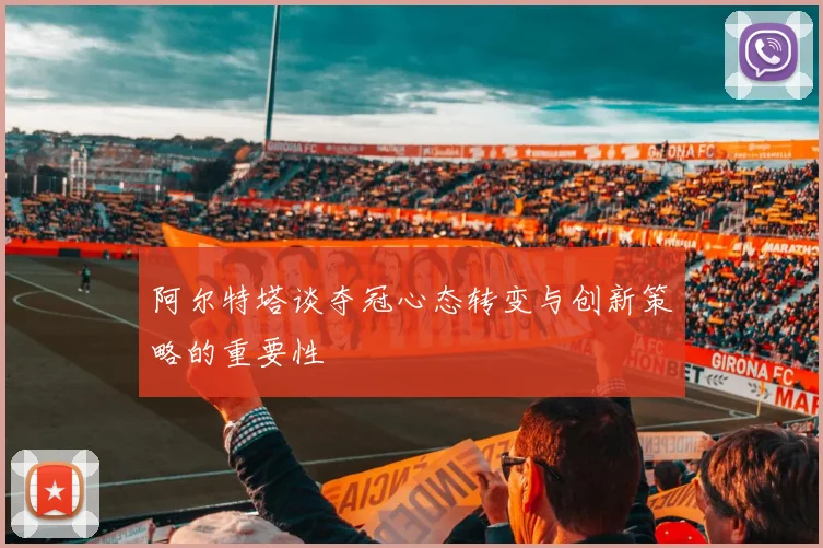 阿尔特塔谈夺冠心态转变与创新策略的重要性