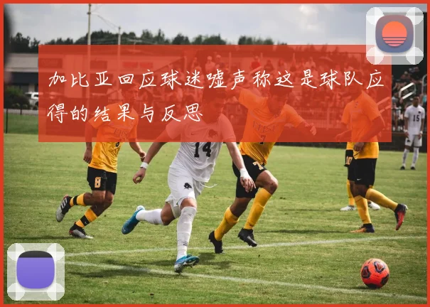 加比亚回应球迷嘘声称这是球队应得的结果与反思