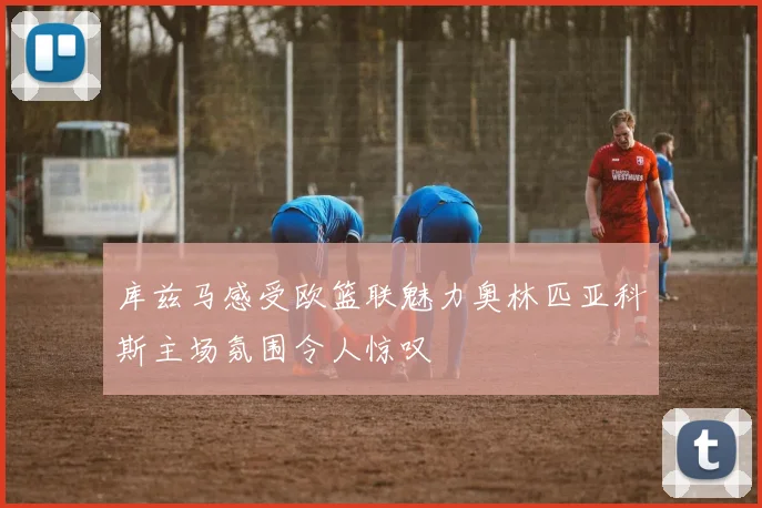 库兹马感受欧篮联魅力奥林匹亚科斯主场氛围令人惊叹