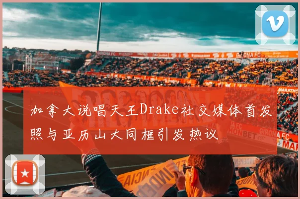 加拿大说唱天王Drake社交媒体首发照与亚历山大同框引发热议
