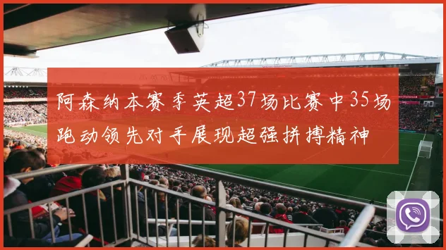阿森纳本赛季英超37场比赛中35场跑动领先对手展现超强拼搏精神