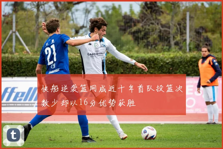 快船逆袭篮网成近十年首队投篮次数少却以16分优势获胜
