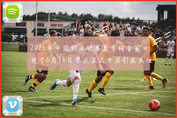2026年中国职业联赛夏季转会窗口将于6月18日零点正式开启引发关注