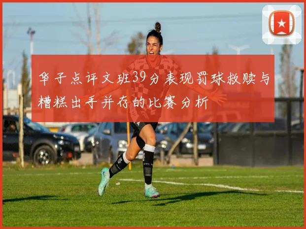 华子点评文班39分表现罚球救赎与糟糕出手并存的比赛分析