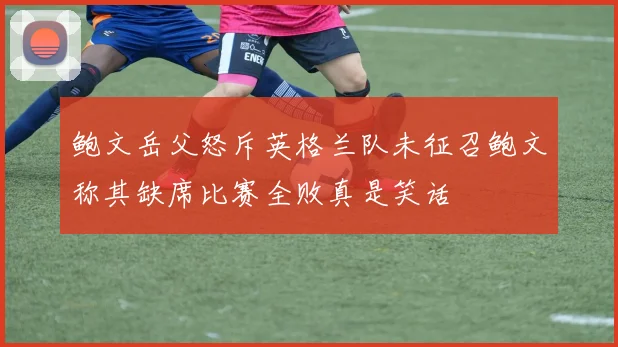 鲍文岳父怒斥英格兰队未征召鲍文称其缺席比赛全败真是笑话