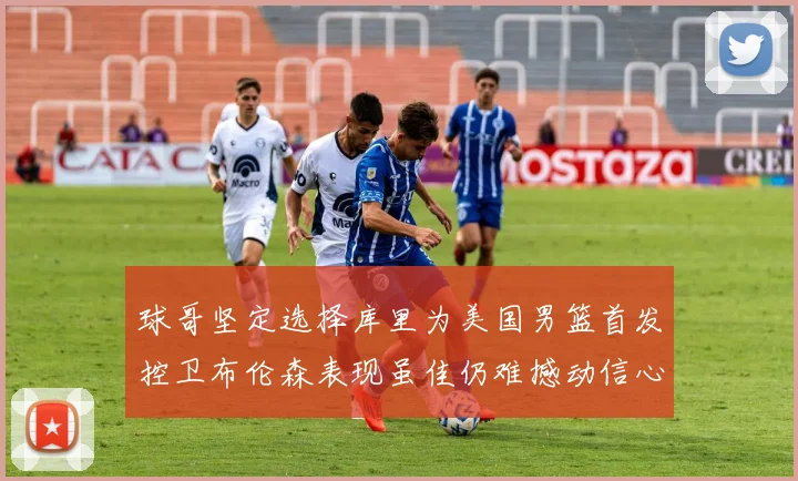 球哥坚定选择库里为美国男篮首发控卫布伦森表现虽佳仍难撼动信心