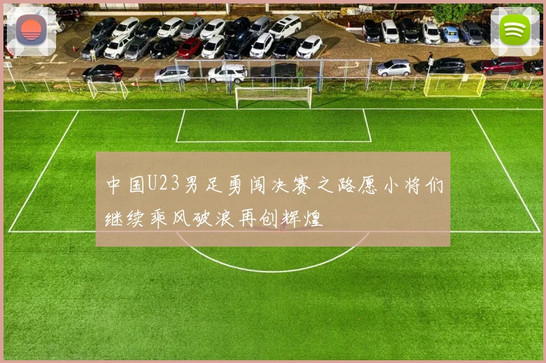 中国U23男足勇闯决赛之路愿小将们继续乘风破浪再创辉煌